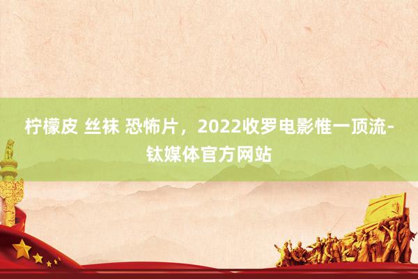 柠檬皮 丝袜 恐怖片，2022收罗电影惟一顶流-钛媒体官方网站