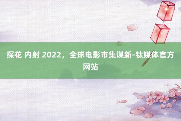 探花 内射 2022，全球电影市集谋新-钛媒体官方网站