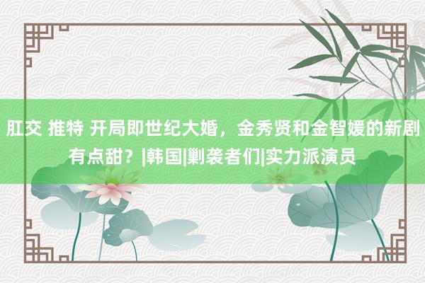 肛交 推特 开局即世纪大婚，金秀贤和金智媛的新剧有点甜？|韩国|剿袭者们|实力派演员