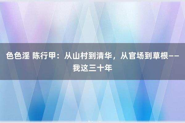 色色淫 陈行甲：从山村到清华，从官场到草根——我这三十年