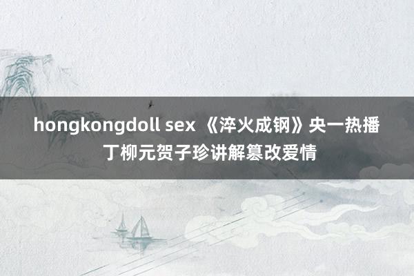 hongkongdoll sex 《淬火成钢》央一热播 丁柳元贺子珍讲解篡改爱情