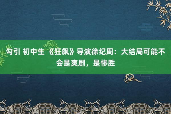 勾引 初中生 《狂飙》导演徐纪周：大结局可能不会是爽剧，是惨胜