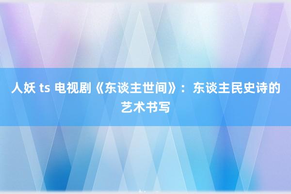 人妖 ts 电视剧《东谈主世间》：东谈主民史诗的艺术书写