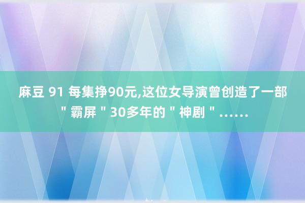 麻豆 91 每集挣90元,这位女导演曾创造了一部＂霸屏＂30多年的＂神剧＂……