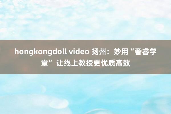 hongkongdoll video 扬州：妙用“奢睿学堂” 让线上教授更优质高效