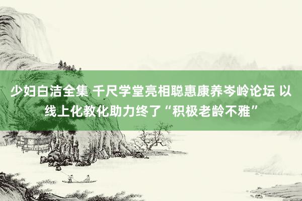 少妇白洁全集 千尺学堂亮相聪惠康养岑岭论坛 以线上化教化助力终了“积极老龄不雅”