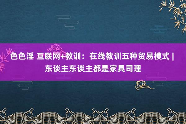 色色淫 互联网+教训：在线教训五种贸易模式 | 东谈主东谈主都是家具司理