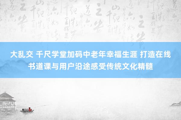 大乱交 千尺学堂加码中老年幸福生涯 打造在线书道课与用户沿途感受传统文化精髓