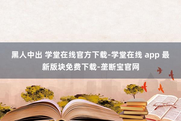 黑人中出 学堂在线官方下载-学堂在线 app 最新版块免费下载-垄断宝官网