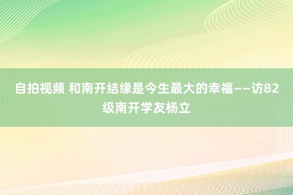 自拍视频 和南开结缘是今生最大的幸福——访82级南开学友杨立