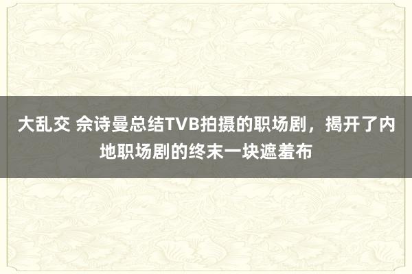 大乱交 佘诗曼总结TVB拍摄的职场剧，揭开了内地职场剧的终末一块遮羞布