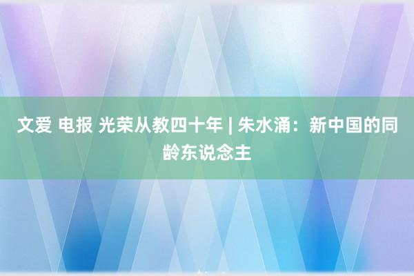 文爱 电报 光荣从教四十年 | 朱水涌：新中国的同龄东说念主